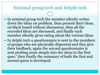 Nominal group tech and Delphi tech

 In nominal group tech the member silently writes
  down the ideas on problem, then present their ideas,
  on black board without discussion, then all the
  recorded ideas are discussed, and finally each
  member silently gives rating about the various ideas
 In delphi tech a questionnaire is sent to the members
  of groups who are physically dispersed and they give
  their feedback, again the second questionnaire is
  sent probing more deeply into the ideas to the first
  ques.‟ then finally the summary of both the first and
  second quess is developed.
 