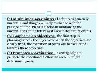  (a) Minimizes uncertainty: The future is generally
  uncertain and things are likely to change with the
  passage of time. Planning helps in minimizing the
  uncertainties of the future as it anticipates future events.
 (b) Emphasis on objectives: The first step in
  planning is to fix the objectives. When the objectives are
  clearly fixed, the execution of plans will be facilitated
  towards these objectives.
 (c) Promotes coordination. Planning helps to
  promote the coordinated effort on account of pre-
  determined goals.
 