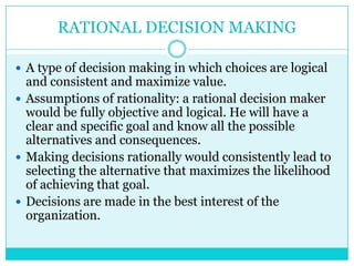 RATIONAL DECISION MAKING

 A type of decision making in which choices are logical
  and consistent and maximize value.
 Assumptions of rationality: a rational decision maker
  would be fully objective and logical. He will have a
  clear and specific goal and know all the possible
  alternatives and consequences.
 Making decisions rationally would consistently lead to
  selecting the alternative that maximizes the likelihood
  of achieving that goal.
 Decisions are made in the best interest of the
  organization.
 