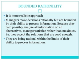 BOUNDED RATIONILITY

 It is more realistic approach
 Managers make decisions rationally but are bounded
  by their ability to process information. Because they
  cant possibly analyse all information on all
  alternatives, manager satisfice rather than maximize.
  i.e. they accept the solutions that are good enough.
 They are being rational within the limits of their
  ability to process information.
 