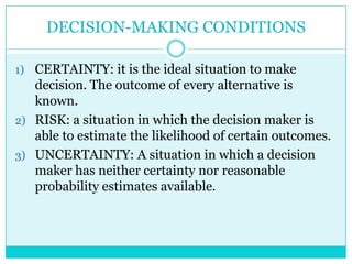DECISION-MAKING CONDITIONS

1) CERTAINTY: it is the ideal situation to make
   decision. The outcome of every alternative is
   known.
2) RISK: a situation in which the decision maker is
   able to estimate the likelihood of certain outcomes.
3) UNCERTAINTY: A situation in which a decision
   maker has neither certainty nor reasonable
   probability estimates available.
 
