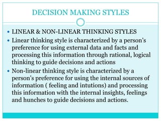 DECISION MAKING STYLES

 LINEAR & NON-LINEAR THINKING STYLES
 Linear thinking style is characterized by a person‟s
  preference for using external data and facts and
  processing this information through rational, logical
  thinking to guide decisions and actions
 Non-linear thinking style is characterized by a
  person‟s preference for using the internal sources of
  information ( feeling and intutions) and processing
  this information with the internal insights, feelings
  and hunches to guide decisions and actions.
 