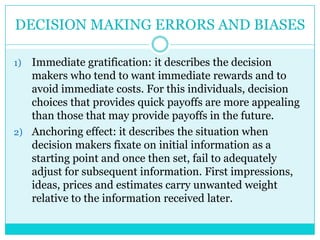 DECISION MAKING ERRORS AND BIASES

1) Immediate gratification: it describes the decision
   makers who tend to want immediate rewards and to
   avoid immediate costs. For this individuals, decision
   choices that provides quick payoffs are more appealing
   than those that may provide payoffs in the future.
2) Anchoring effect: it describes the situation when
   decision makers fixate on initial information as a
   starting point and once then set, fail to adequately
   adjust for subsequent information. First impressions,
   ideas, prices and estimates carry unwanted weight
   relative to the information received later.
 
