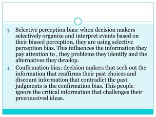 3. Selective perception bias: when decision makers
   selectively organize and interpret events based on
   their biased perception, they are using selective
   perception bias. This influences the information they
   pay attention to , they problems they identify and the
   alternatives they develop.
4. Confirmation bias: decision makers that seek out the
   information that reaffirms their past choices and
   discount information that contradict the past
   judgments is the confirmation bias. This people
   ignore the critical information that challenges their
   preconceived ideas.
 