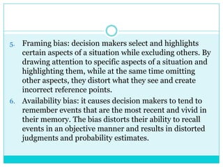 5. Framing bias: decision makers select and highlights
   certain aspects of a situation while excluding others. By
   drawing attention to specific aspects of a situation and
   highlighting them, while at the same time omitting
   other aspects, they distort what they see and create
   incorrect reference points.
6. Availability bias: it causes decision makers to tend to
   remember events that are the most recent and vivid in
   their memory. The bias distorts their ability to recall
   events in an objective manner and results in distorted
   judgments and probability estimates.
 