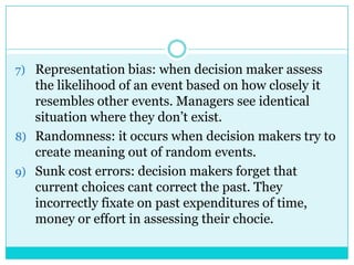 7) Representation bias: when decision maker assess
   the likelihood of an event based on how closely it
   resembles other events. Managers see identical
   situation where they don‟t exist.
8) Randomness: it occurs when decision makers try to
   create meaning out of random events.
9) Sunk cost errors: decision makers forget that
   current choices cant correct the past. They
   incorrectly fixate on past expenditures of time,
   money or effort in assessing their chocie.
 