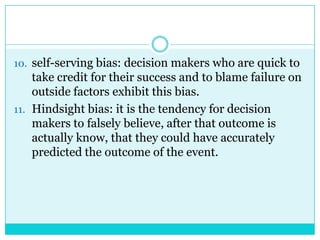 10. self-serving bias: decision makers who are quick to
    take credit for their success and to blame failure on
    outside factors exhibit this bias.
11. Hindsight bias: it is the tendency for decision
    makers to falsely believe, after that outcome is
    actually know, that they could have accurately
    predicted the outcome of the event.
 
