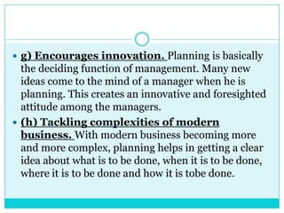  g) Encourages innovation. Planning is basically
  the deciding function of management. Many new
  ideas come to the mind of a manager when he is
  planning. This creates an innovative and foresighted
  attitude among the managers.
 (h) Tackling complexities of modern
  business. With modern business becoming more
  and more complex, planning helps in getting a clear
  idea about what is to be done, when it is to be done,
  where it is to be done and how it is tobe done.
 