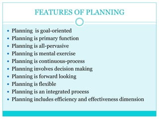 FEATURES OF PLANNING

 Planning is goal-oriented
 Planning is primary function
 Planning is all-pervasive
 Planning is mental exercise
 Planning is continuous-process
 Planning involves decision making
 Planning is forward looking
 Planning is flexible
 Planning is an integrated process
 Planning includes efficiency and effectiveness dimension
 
