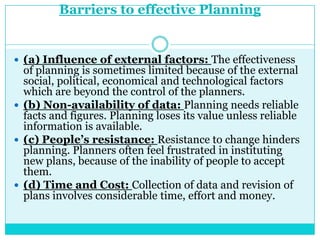 Barriers to effective Planning


 (a) Influence of external factors: The effectiveness
  of planning is sometimes limited because of the external
  social, political, economical and technological factors
  which are beyond the control of the planners.
 (b) Non-availability of data: Planning needs reliable
  facts and figures. Planning loses its value unless reliable
  information is available.
 (c) People’s resistance: Resistance to change hinders
  planning. Planners often feel frustrated in instituting
  new plans, because of the inability of people to accept
  them.
 (d) Time and Cost: Collection of data and revision of
  plans involves considerable time, effort and money.
 