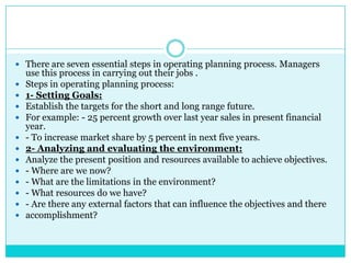  There are seven essential steps in operating planning process. Managers
    use this process in carrying out their jobs .
   Steps in operating planning process:
   1- Setting Goals:
   Establish the targets for the short and long range future.
   For example: - 25 percent growth over last year sales in present financial
    year.
   - To increase market share by 5 percent in next five years.
   2- Analyzing and evaluating the environment:
   Analyze the present position and resources available to achieve objectives.
   - Where are we now?
   - What are the limitations in the environment?
   - What resources do we have?
   - Are there any external factors that can influence the objectives and there
   accomplishment?
 