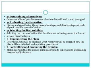    3- Determining Alternatives:
   Construct a list of possible courses of action that will lead you to your goal.
   4- Evaluating the alternative:
   Listing and considering the various advantages and disadvantages of each
    of your possible course of action.
   5- Selecting the Best solution:
   Selecting the course of action that has the most advantages and the fewest
   serious disadvantages.
   6- Implementing the Plan:
   Determine, who will be involved, what resources will be assigned how the
    plan will be evaluated, and reporting procedures.
   7- Controlling and evaluating the Results:
   Making certain that the plan is going according to expectations and making
    necessary adjustments.
 