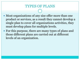 TYPES OF PLANS

 Most organizations of any size offer more than one
  product or services, as a result they cannot develop a
  single plan to cover all organizations activities, they
  must develop plans for multiple levels.
 For this purpose, there are many types of plans and
  those different plans are carried out at different
  levels of an organization.
 