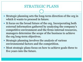 STRATEGIC PLANS

 Strategic planning sets the long-term direction of the org in
  which it wants to proceed in future.
 It focus on the broad future of the org. Incorporating both
  external information gathered by analyzing the company‟s
  competitive environment and the firms internal resources,
  managers determine the scope of the business to achieve
  the org long-term objectives.
 Strategic planning involves the analysis of various
  environmental factors and the competition.
 Most strategic plans focus on how to achieve goals three to
  five years into the future.
 