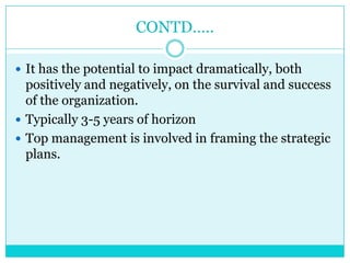CONTD…..

 It has the potential to impact dramatically, both
  positively and negatively, on the survival and success
  of the organization.
 Typically 3-5 years of horizon
 Top management is involved in framing the strategic
  plans.
 