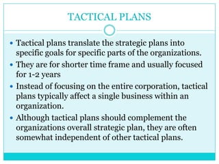 TACTICAL PLANS

 Tactical plans translate the strategic plans into
  specific goals for specific parts of the organizations.
 They are for shorter time frame and usually focused
  for 1-2 years
 Instead of focusing on the entire corporation, tactical
  plans typically affect a single business within an
  organization.
 Although tactical plans should complement the
  organizations overall strategic plan, they are often
  somewhat independent of other tactical plans.
 