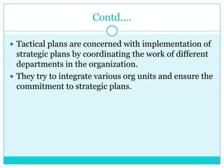 Contd….

 Tactical plans are concerned with implementation of
  strategic plans by coordinating the work of different
  departments in the organization.
 They try to integrate various org units and ensure the
  commitment to strategic plans.
 