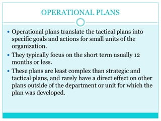 OPERATIONAL PLANS

 Operational plans translate the tactical plans into
  specific goals and actions for small units of the
  organization.
 They typically focus on the short term usually 12
  months or less.
 These plans are least complex than strategic and
  tactical plans, and rarely have a direct effect on other
  plans outside of the department or unit for which the
  plan was developed.
 