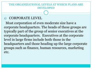 THE ORGANIZATIONAL LEVELS AT WHICH PLANS ARE
                   DEVELOPED


1) CORPORATE LEVEL
 Most corporation of even moderate size have a
corporate headquarters. The heads of these groups are
typically part of the group of senior executives at the
corporate headquarters. Executives at the corporate
level in large firms include both those in the
headquarters and those heading up the large corporate
groups such as finance, human resources, marketing
etc.
 