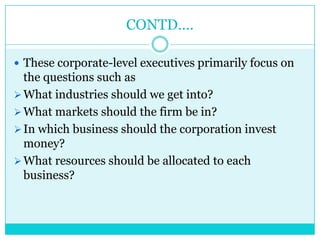 CONTD….

 These corporate-level executives primarily focus on
  the questions such as
 What industries should we get into?
 What markets should the firm be in?
 In which business should the corporation invest
  money?
 What resources should be allocated to each
  business?
 