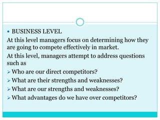  BUSINESS LEVEL
At this level managers focus on determining how they
are going to compete effectively in market.
At this level, managers attempt to address questions
such as
 Who are our direct competitors?
 What are their strengths and weaknesses?
 What are our strengths and weaknesses?
 What advantages do we have over competitors?
 