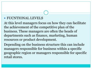  FUCNTIONAL LEVELS
At this level managers focus on how they can facilitate
the achievement of the competitive plan of the
business. These managers are often the heads of
departments such as finance, marketing, human
resources or product development.
Depending on the business structure this can include
managers responsible for business within a specific
geographic region or managers responsible for specific
retail stores.
 