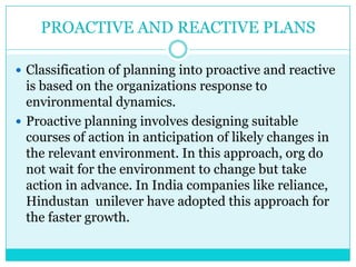 PROACTIVE AND REACTIVE PLANS

 Classification of planning into proactive and reactive
  is based on the organizations response to
  environmental dynamics.
 Proactive planning involves designing suitable
  courses of action in anticipation of likely changes in
  the relevant environment. In this approach, org do
  not wait for the environment to change but take
  action in advance. In India companies like reliance,
  Hindustan unilever have adopted this approach for
  the faster growth.
 