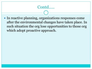 Contd…..

 In reactive planning, organizations responses come
 after the environmental changes have taken place. In
 such situation the org lose opportunities to those org
 which adopt proactive approach.
 