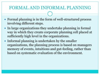 FORMAL AND INFORMAL PLANNING

 Formal planning is in the form of well-structured process
  involving different steps.
 In large organizations they undertake planning in formal
  way in which they create corporate planning cell placed at
  sufficiently high level in the organizations.
 Informal planning is undertaken by the smaller
  organizations, the planning process is based on managers
  memory of events, intuitions and gut-feeling, rather than
  based on systematic evaluation of the environment.
 