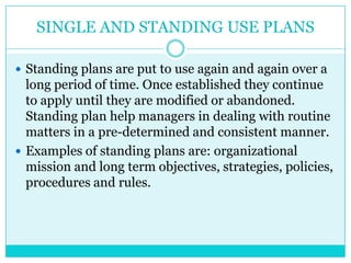SINGLE AND STANDING USE PLANS

 Standing plans are put to use again and again over a
  long period of time. Once established they continue
  to apply until they are modified or abandoned.
  Standing plan help managers in dealing with routine
  matters in a pre-determined and consistent manner.
 Examples of standing plans are: organizational
  mission and long term objectives, strategies, policies,
  procedures and rules.
 