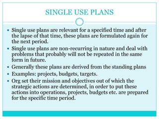 SINGLE USE PLANS

 Single use plans are relevant for a specified time and after
    the lapse of that time, these plans are formulated again for
    the next period.
   Single use plans are non-recurring in nature and deal with
    problems that probably will not be repeated in the same
    form in future.
   Generally these plans are derived from the standing plans
   Examples: projects, budgets, targets.
   Org set their mission and objectives out of which the
    strategic actions are determined, in order to put these
    actions into operations, projects, budgets etc. are prepared
    for the specific time period.
 