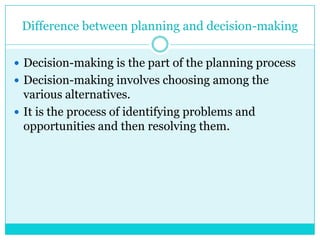 Difference between planning and decision-making

 Decision-making is the part of the planning process
 Decision-making involves choosing among the
  various alternatives.
 It is the process of identifying problems and
  opportunities and then resolving them.
 