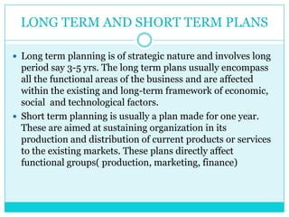 LONG TERM AND SHORT TERM PLANS

 Long term planning is of strategic nature and involves long
  period say 3-5 yrs. The long term plans usually encompass
  all the functional areas of the business and are affected
  within the existing and long-term framework of economic,
  social and technological factors.
 Short term planning is usually a plan made for one year.
  These are aimed at sustaining organization in its
  production and distribution of current products or services
  to the existing markets. These plans directly affect
  functional groups( production, marketing, finance)
 