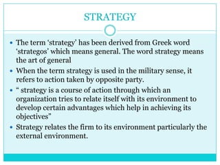 STRATEGY

 The term „strategy‟ has been derived from Greek word
  „strategos‟ which means general. The word strategy means
  the art of general
 When the term strategy is used in the military sense, it
  refers to action taken by opposite party.
 “ strategy is a course of action through which an
  organization tries to relate itself with its environment to
  develop certain advantages which help in achieving its
  objectives”
 Strategy relates the firm to its environment particularly the
  external environment.
 