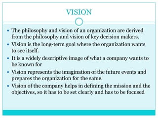 VISION

 The philosophy and vision of an organization are derived
    from the philosophy and vision of key decision makers.
   Vision is the long-term goal where the organization wants
    to see itself.
   It is a widely descriptive image of what a company wants to
    be known for
   Vision represents the imagination of the future events and
    prepares the organization for the same.
   Vision of the company helps in defining the mission and the
    objectives, so it has to be set clearly and has to be focused
 