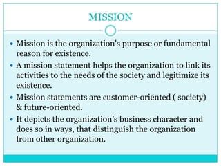 MISSION

 Mission is the organization's purpose or fundamental
  reason for existence.
 A mission statement helps the organization to link its
  activities to the needs of the society and legitimize its
  existence.
 Mission statements are customer-oriented ( society)
  & future-oriented.
 It depicts the organization‟s business character and
  does so in ways, that distinguish the organization
  from other organization.
 