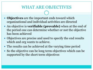WHAT ARE OBJECTIVES

 Objectives are the important ends toward which
    organizational and individual activities are directed
   An objective is verifiable (provable) when at the end of
    the period one can determine whether or not the objective
    has been achieved
   Objectives are precise and used to specify the end results
    which and org wants to achieve.
   The results can be achieved at the varying time period
   So the objective can be long term objectives which can be
    supported by the short term objectives
 