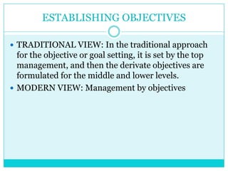ESTABLISHING OBJECTIVES

 TRADITIONAL VIEW: In the traditional approach
  for the objective or goal setting, it is set by the top
  management, and then the derivate objectives are
  formulated for the middle and lower levels.
 MODERN VIEW: Management by objectives
 