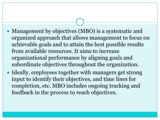  Management by objectives (MBO) is a systematic and
  organized approach that allows management to focus on
  achievable goals and to attain the best possible results
  from available resources. It aims to increase
  organizational performance by aligning goals and
  subordinate objectives throughout the organization.
 Ideally, employees together with managers get strong
  input to identify their objectives, and time lines for
  completion, etc. MBO includes ongoing tracking and
  feedback in the process to reach objectives.
 