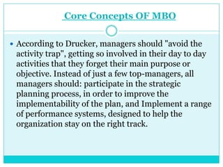 Core Concepts OF MBO

 According to Drucker, managers should "avoid the
 activity trap", getting so involved in their day to day
 activities that they forget their main purpose or
 objective. Instead of just a few top-managers, all
 managers should: participate in the strategic
 planning process, in order to improve the
 implementability of the plan, and Implement a range
 of performance systems, designed to help the
 organization stay on the right track.
 