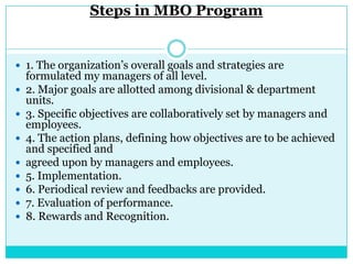 Steps in MBO Program


 1. The organization‟s overall goals and strategies are
    formulated my managers of all level.
   2. Major goals are allotted among divisional & department
    units.
   3. Specific objectives are collaboratively set by managers and
    employees.
   4. The action plans, defining how objectives are to be achieved
    and specified and
   agreed upon by managers and employees.
   5. Implementation.
   6. Periodical review and feedbacks are provided.
   7. Evaluation of performance.
   8. Rewards and Recognition.
 