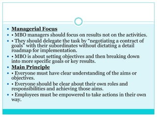  Managerial Focus
 • MBO managers should focus on results not on the activities.
 • They should delegate the task by “negotiating a contract of
    goals” with their subordinates without dictating a detail
    roadmap for implementation.
   • MBO is about setting objectives and then breaking down
    into more specific goals or key results.
   Main Principle
   • Everyone must have clear understanding of the aims or
    objectives.
   • Everyone should be clear about their own roles and
    responsibilities and achieving those aims.
   • Employees must be empowered to take actions in their own
    way.
 