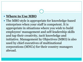  Where to Use MBO
 The MBO style is appropriate for knowledge-based
 enterprises when your staff is competent. It is
 appropriate in situations where you wish to build
 employees„ management and self-leadership skills
 and tap their creativity, tacit knowledge and
 initiative. Management by Objectives (MBO) is also
 used by chief executives of multinational
 corporations (MNCs) for their country managers
 abroad.
 