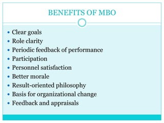 BENEFITS OF MBO

 Clear goals
 Role clarity
 Periodic feedback of performance
 Participation
 Personnel satisfaction
 Better morale
 Result-oriented philosophy
 Basis for organizational change
 Feedback and appraisals
 