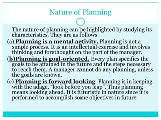 Nature of Planning

  The nature of planning can be highlighted by studying its
  characteristics. They are as follows
(a) Planning is a mental activity. Planning is not a
  simple process. It is an intellectual exercise and involves
  thinking and forethought on the part of the manager.
(b)Planning is goal-oriented. Every plan specifies the
  goals to be attained in the future and the steps necessary
  to reach them. A manager cannot do any planning, unless
  the goals are known.
(c) Planning is forward looking. Planning is in keeping
  with the adage, “look before you leap”. Thus planning
  means looking ahead. It is futuristic in nature since it is
  performed to accomplish some objectives in future.
 