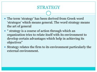 STRATEGY

 The term „strategy‟ has been derived from Greek word
  „strategos‟ which means general. The word strategy means
  the art of general
 “ strategy is a course of action through which an
  organization tries to relate itself with its environment to
  develop certain advantages which help in achieving its
  objectives”
 Strategy relates the firm to its environment particularly the
  external environment.
 