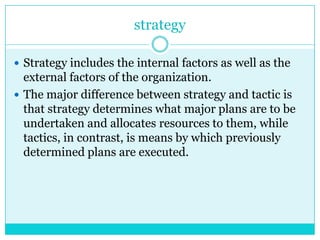 strategy

 Strategy includes the internal factors as well as the
  external factors of the organization.
 The major difference between strategy and tactic is
  that strategy determines what major plans are to be
  undertaken and allocates resources to them, while
  tactics, in contrast, is means by which previously
  determined plans are executed.
 
