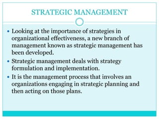STRATEGIC MANAGEMENT

 Looking at the importance of strategies in
  organizational effectiveness, a new branch of
  management known as strategic management has
  been developed.
 Strategic management deals with strategy
  formulation and implementation.
 It is the management process that involves an
  organizations engaging in strategic planning and
  then acting on those plans.
 