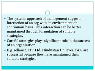  The systems approach of management suggests
  interaction of an org with its environment on
  continuous basis. This interaction can be better
  maintained through formulation of suitable
  strategies.
 Careful strategies plays significant role in the success
  of an organization.
 E.g. reliance, ITC Ltd, Hindustan Unilever, P&G are
  successful because they have maintained their
  suitable strategies.
 
