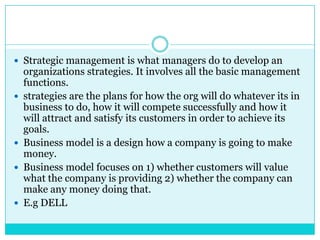 Strategic management is what managers do to develop an
    organizations strategies. It involves all the basic management
    functions.
   strategies are the plans for how the org will do whatever its in
    business to do, how it will compete successfully and how it
    will attract and satisfy its customers in order to achieve its
    goals.
   Business model is a design how a company is going to make
    money.
   Business model focuses on 1) whether customers will value
    what the company is providing 2) whether the company can
    make any money doing that.
   E.g DELL
 